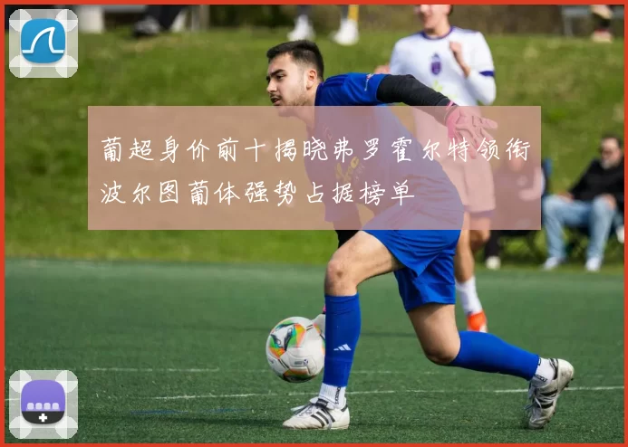 葡超身价前十揭晓弗罗霍尔特领衔波尔图葡体强势占据榜单