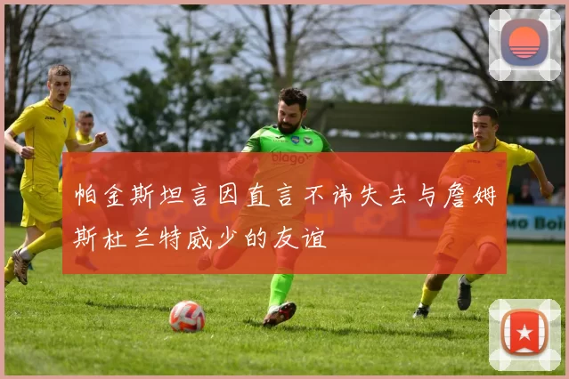 帕金斯坦言因直言不讳失去与詹姆斯杜兰特威少的友谊