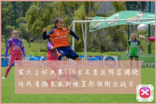 蒙太古杯决赛U16女足首发阵容揭晓何风清扬朱派淅练昱彤领衔出战日本队