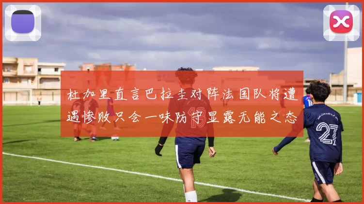 杜加里直言巴拉圭对阵法国队将遭遇惨败只会一味防守显露无能之态