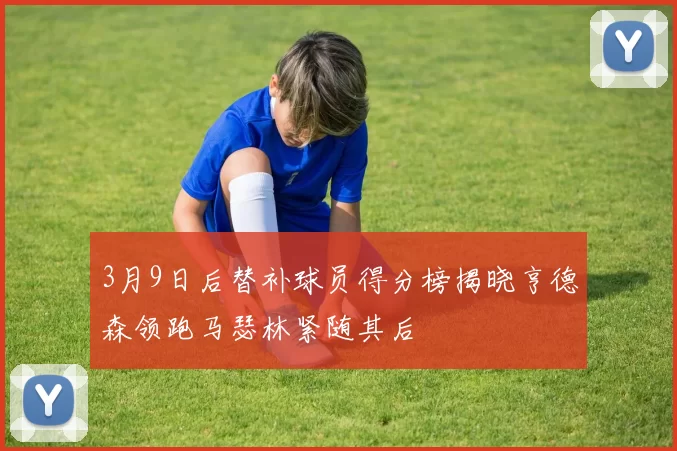 3月9日后替补球员得分榜揭晓亨德森领跑马瑟林紧随其后
