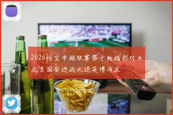 2026怡宝中超联赛第十轮精彩对决北京国安迎战大连英博海发