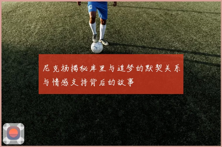 尼克杨揭秘库里与追梦的默契关系与情感支持背后的故事