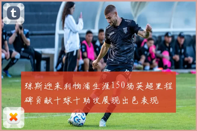 琼斯迎来利物浦生涯150场英超里程碑贡献十球十助攻展现出色表现