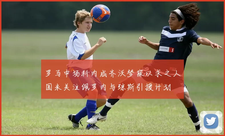 罗马中场科内成齐沃梦寐以求之人国米关注佩罗内与琼斯引援计划