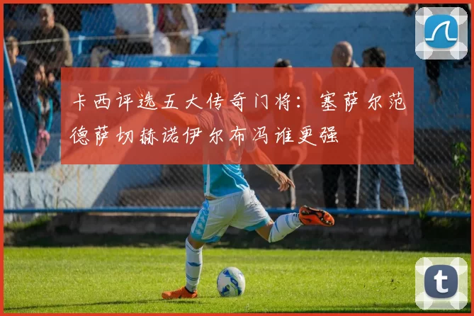 卡西评选五大传奇门将：塞萨尔范德萨切赫诺伊尔布冯谁更强