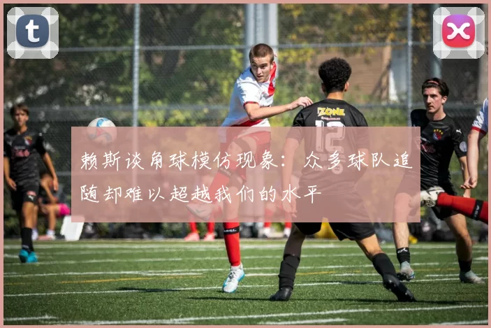 赖斯谈角球模仿现象：众多球队追随却难以超越我们的水平