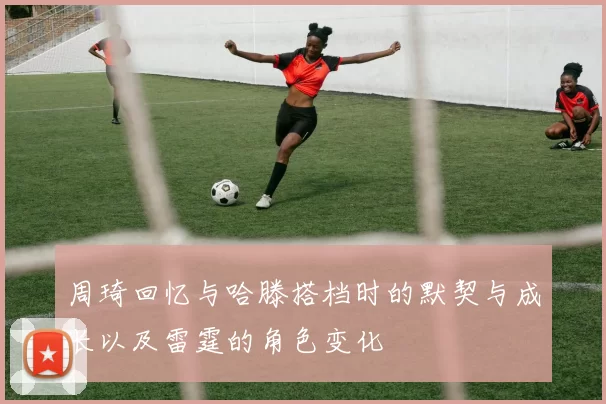 周琦回忆与哈滕搭档时的默契与成长以及雷霆的角色变化