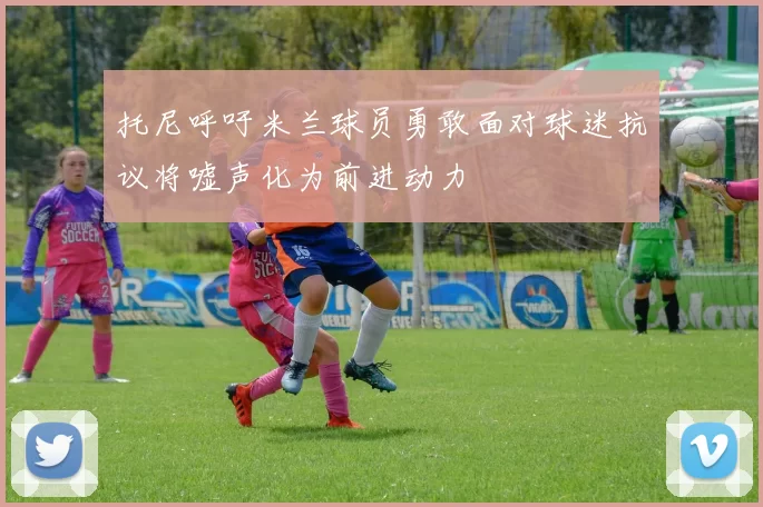 托尼呼吁米兰球员勇敢面对球迷抗议将嘘声化为前进动力