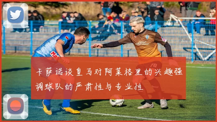 卡萨诺谈皇马对阿莱格里的兴趣强调球队的严肃性与专业性