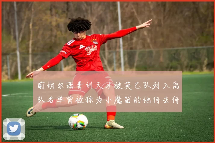 前切尔西青训天才被英乙队列入离队名单曾被称为小魔笛的他何去何从