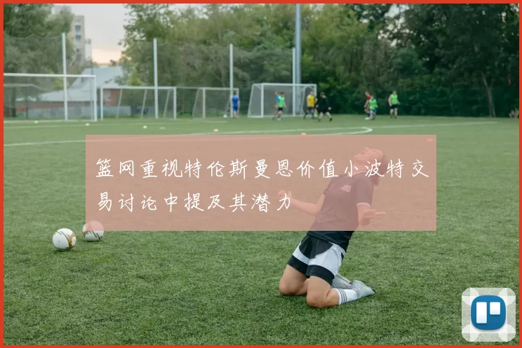 篮网重视特伦斯曼恩价值小波特交易讨论中提及其潜力