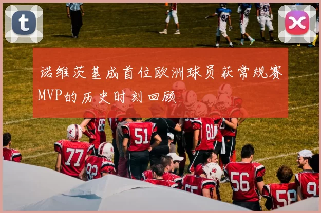 诺维茨基成首位欧洲球员获常规赛MVP的历史时刻回顾