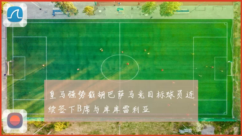 皇马强势截胡巴萨马竞目标球员连续签下B席与库库雷利亚