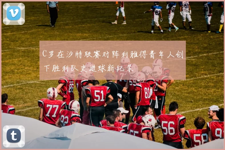 C罗在沙特联赛对阵利雅得青年人创下胜利队史进球新纪录