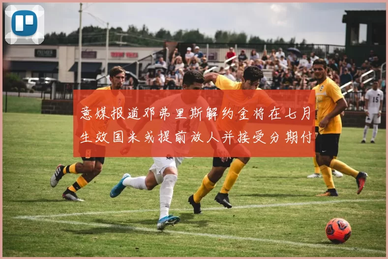 意媒报道邓弗里斯解约金将在七月生效国米或提前放人并接受分期付款