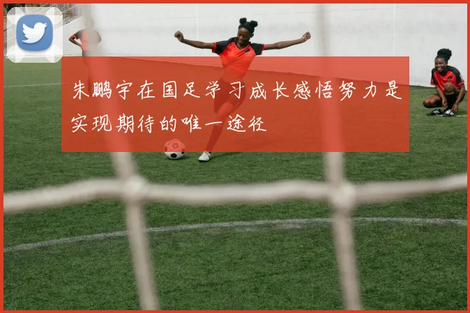 朱鹏宇在国足学习成长感悟努力是实现期待的唯一途径