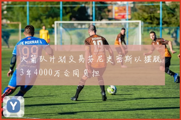火箭队计划交易芬尼史密斯以摆脱3年4000万合同负担