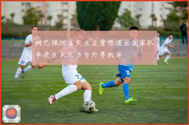 姆巴佩坦言失点后曾想退出国家队承受巨大压力与外界批评
