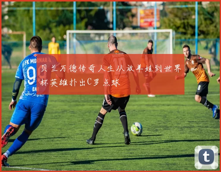 贝兰万德传奇人生从放羊娃到世界杯英雄扑出C罗点球